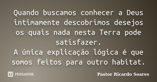 Quando buscamos conhecer a Deus intimamente descobrimos desejos os quais nada nesta Terra pode satisfazer. A única explicação lógica é que somos feitos para out... Frase de Pastor Ricardo Soares.