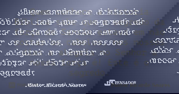 Quem conhece a historia Bíblica sabe que o segredo da força de Sansão estava em não cortar os cabelos, nos nossos dias a alegria no Senhor a nossa força é! Este... Frase de Pastor Ricardo Soares.