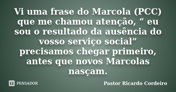 Vi uma frase do Marcola (PCC) que me chamou atenção, “ eu sou o resultado da ausência do vosso serviço social” precisamos chegar primeiro, antes que novos Marco... Frase de Pastor Ricardo Cordeiro.