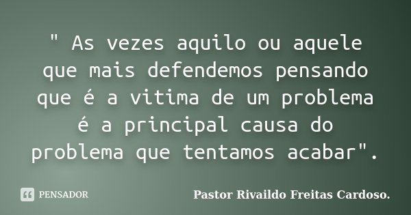 " As vezes aquilo ou aquele que mais defendemos pensando que é a vitima de um problema é a principal causa do problema que tentamos acabar".... Frase de Pastor Rivaildo Freitas Cardoso..