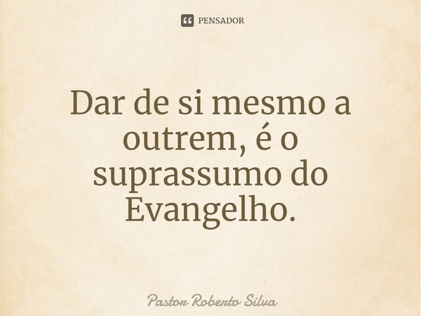 ⁠Dar de si mesmo a outrem, é o suprassumo do Evangelho.... Frase de Pastor Roberto Silva.