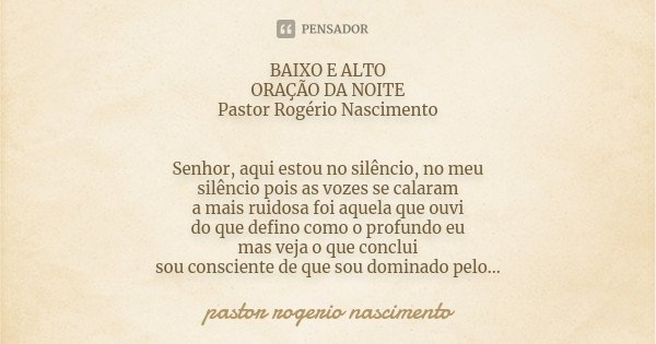BAIXO E ALTO ORAÇÃO DA NOITE Pastor Rogério Nascimento Senhor, aqui estou no silêncio, no meu silêncio pois as vozes se calaram a mais ruidosa foi aquela que ou... Frase de Pastor Rogerio Nascimento.