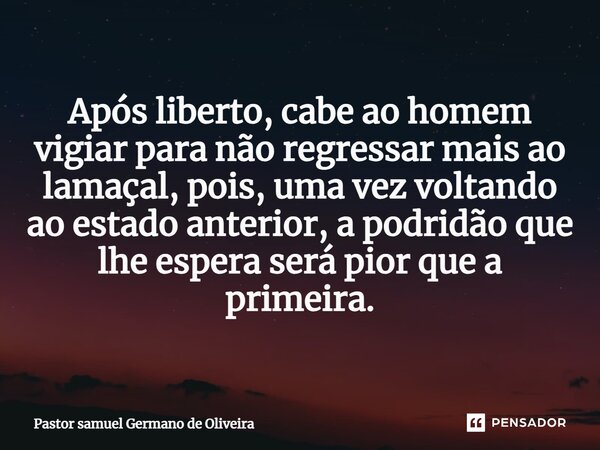 Após liberto, cabe ao homem vigiar para não regressar mais ao lamaçal, pois, uma vez voltando ao estado anterior, a podridão que lhe espera será pior que a prim... Frase de Pastor samuel Germano de Oliveira.