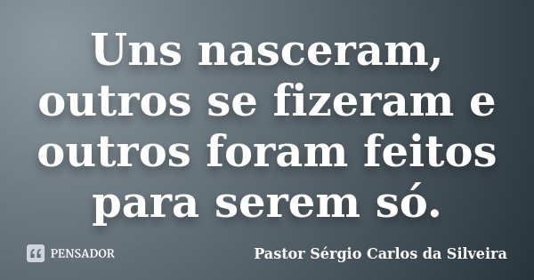 Uns nasceram, outros se fizeram e outros foram feitos para serem só.... Frase de Pastor Sérgio Carlos da Silveira.