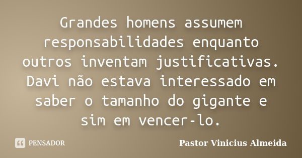 Grandes homens assumem responsabilidades enquanto outros inventam justificativas. Davi não estava interessado em saber o tamanho do gigante e sim em vencer-lo.... Frase de Pastor Vinicius Almeida.