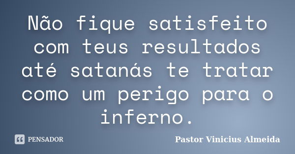 Não fique satisfeito com teus resultados até satanás te tratar como um perigo para o inferno.... Frase de Pastor Vinicius Almeida.