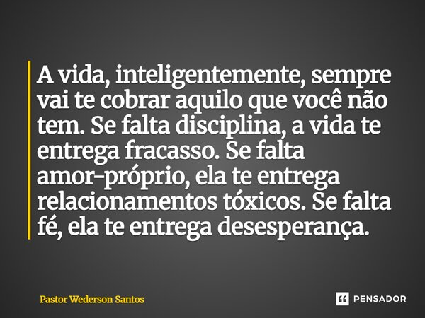 A vida, inteligentemente, sempre vai te cobrar aquilo que você não tem. Se falta disciplina, a vida te entrega fracasso.Se falta amor-próprio, ela te entrega re... Frase de Pastor Wederson Santos.