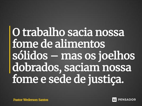 ⁠O trabalho sacia nossa fome de alimentos sólidos – mas os joelhos dobrados, saciam nossa fome e sede de justiça.... Frase de Pastor Wederson Santos.