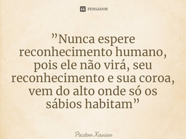 ⁠”Nunca espere reconhecimento humano, pois ele não virá, seu reconhecimento e sua coroa, vem do alto onde só os sábios habitam”... Frase de Pastor Xavier.
