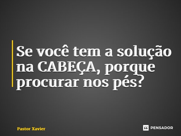 ⁠Se você tem a solução na CABEÇA, porque procurar nos pés?... Frase de Pastor Xavier.