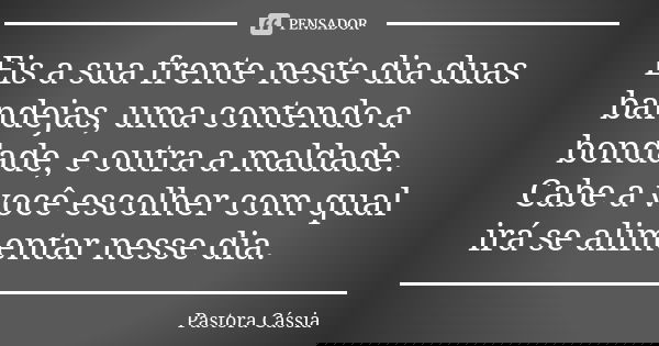 Eis a sua frente neste dia duas bandejas, uma contendo a bondade, e outra a maldade. Cabe a você escolher com qual irá se alimentar nesse dia.... Frase de Pastora Cássia.