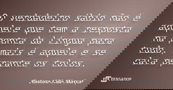 O verdadeiro sábio não é aquele que tem a resposta na ponta da língua para tudo, mais é aquele e se cala perante os tolos.... Frase de Pastora Cida Marçal.