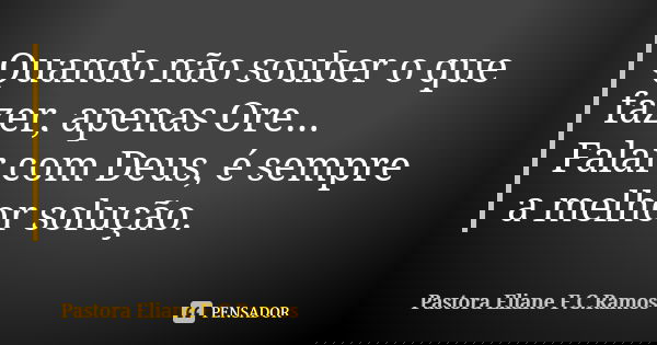 Quando não souber o que fazer, apenas Ore... Falar com Deus, é sempre a melhor solução.... Frase de Pastora Eliane F.C.Ramos.