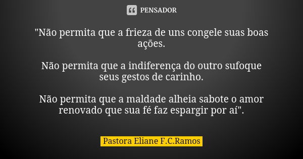 "Não permita que a frieza de uns congele suas boas ações. Não permita que a indiferença do outro sufoque seus gestos de carinho. Não permita que a maldade ... Frase de Pastora Eliane F.C.Ramos.