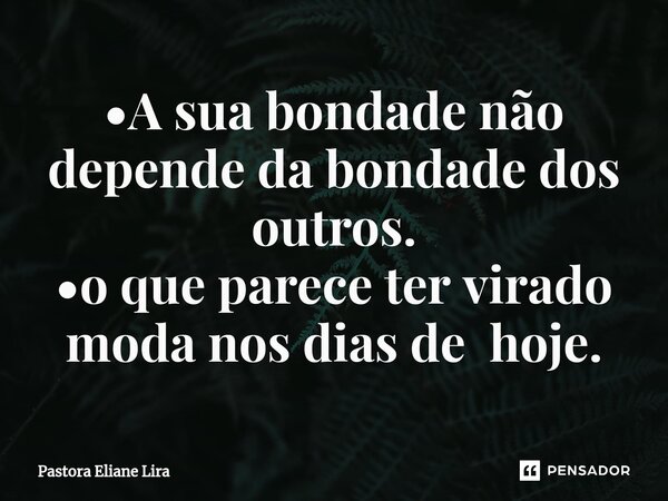 •⁠A sua bondade não depende da bondade dos outros. •o que parece ter virado moda nos dias de hoje.... Frase de Pastora Eliane Lira.