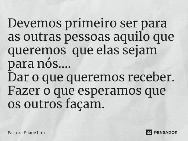 ⁠Devemos primeiro ser para as outras pessoas aquilo que queremos que elas sejam para nós.... Dar o que queremos receber. Fazer o que esperamos que os outros faç... Frase de Pastora Eliane Lira.