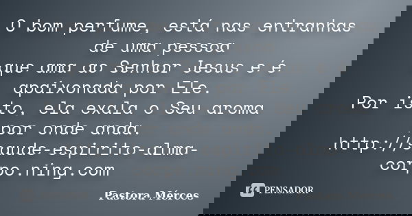 O bom perfume, está nas entranhas de uma pessoa que ama ao Senhor Jesus e é apaixonada por Ele. Por isto, ela exala o Seu aroma por onde anda. http://saude-espi... Frase de Pastora Mérces.