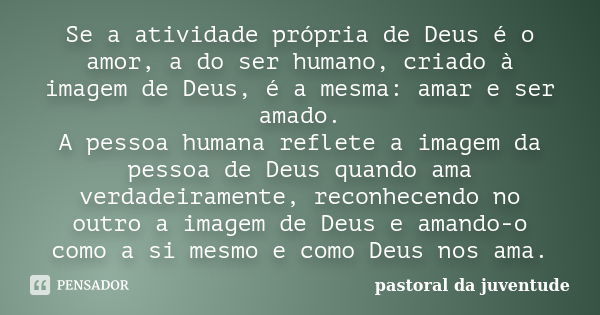 Se a atividade própria de Deus é o amor, a do ser humano, criado à imagem de Deus, é a mesma: amar e ser amado. A pessoa humana reflete a imagem da pessoa de De... Frase de Pastoral da Juventude.