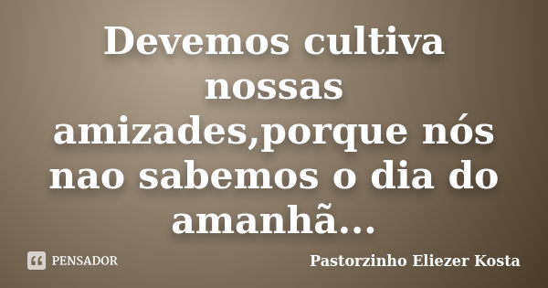 Devemos cultiva nossas amizades,porque nós nao sabemos o dia do amanhã...... Frase de Pastorzinho Eliezer kosta.