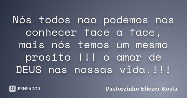 Nós todos nao podemos nos conhecer face a face, mais nós temos um mesmo prosito !!! o amor de DEUS nas nossas vida.!!!... Frase de Pastorzinho Eliezer kosta.