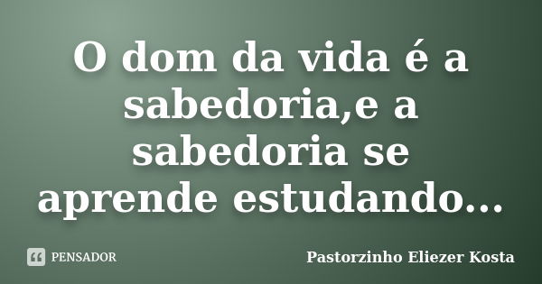 O dom da vida é a sabedoria,e a sabedoria se aprende estudando...... Frase de Pastorzinho Eliezer kosta.