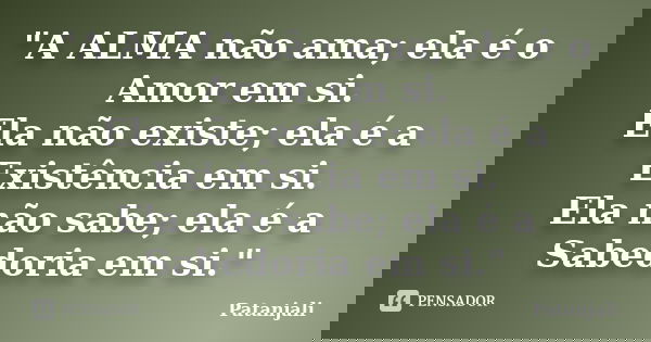 "A ALMA não ama; ela é o Amor em si. Ela não existe; ela é a Existência em si. Ela não sabe; ela é a Sabedoria em si."... Frase de Patanjali.