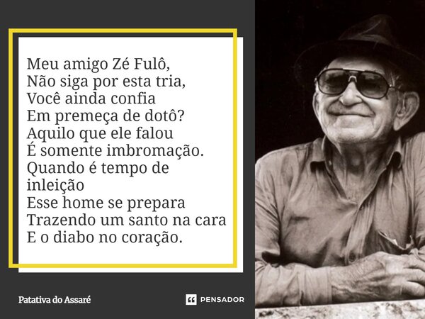Meu amigo Zé Fulô, Não siga por esta tria, Você ainda confia Em premeça de dotô? Aquilo que ele falou É somente imbromação. Quando é tempo de inleição Esse hom... Frase de Patativa do Assaré.