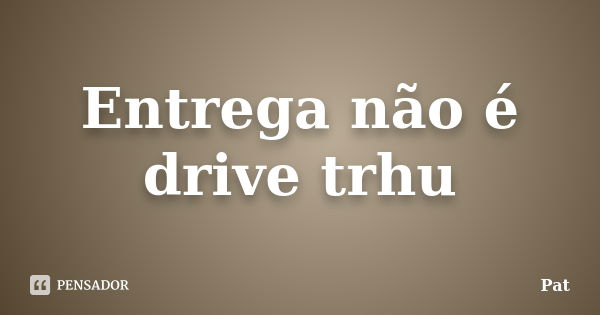 Entrega não é drive trhu... Frase de Pat.