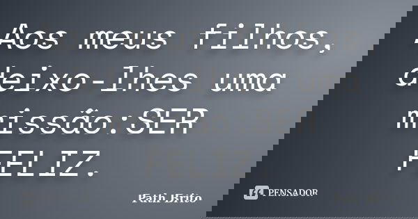 Aos meus filhos, deixo-lhes uma missão:SER FELIZ.... Frase de Path Brito.