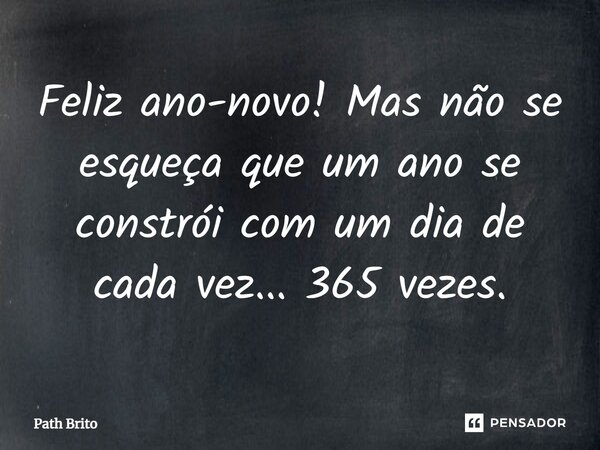 Feliz ano-novo! Mas não se esqueça que um ano se constrói com um dia de cada vez... 365 vezes.... Frase de Path Brito.