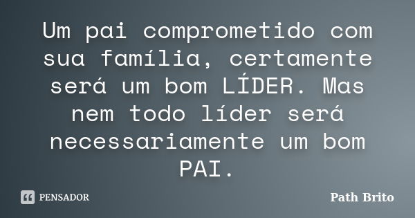 Um pai comprometido com sua família, certamente será um bom LÍDER. Mas nem todo líder será necessariamente um bom PAI.... Frase de Path Brito.