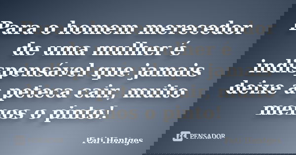 Para o homem merecedor de uma mulher é indispensável que jamais deixe a peteca cair, muito menos o pinto!... Frase de Pati Hentges.