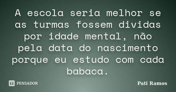 A escola seria melhor se as turmas fossem dividas por idade mental, não pela data do nascimento porque eu estudo com cada babaca.... Frase de Pati Ramos.