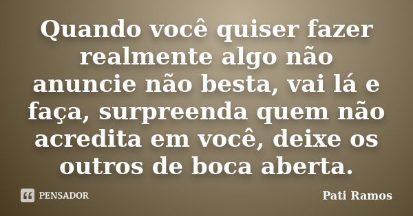 Quando você quiser fazer realmente algo não anuncie não besta, vai lá e faça, surpreenda quem não acredita em você, deixe os outros de boca aberta.... Frase de Pati Ramos.