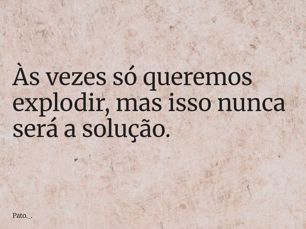 Às vezes só queremos explodir, mas isso nunca será a solução.... Frase de Pato._..