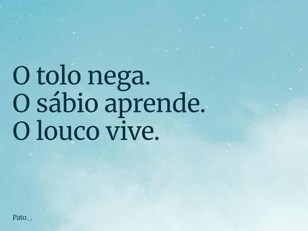 O tolo nega. O sábio aprende. O louco vive.... Frase de Pato._..