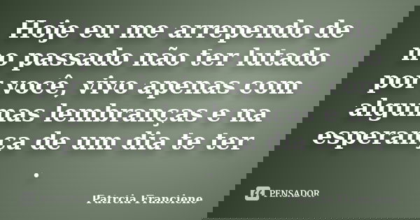 Hoje eu me arrependo de no passado não ter lutado por você, vivo apenas com algumas lembranças e na esperança de um dia te ter .... Frase de Patrcia Franciene.