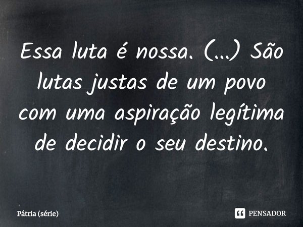 ⁠Essa luta é nossa. (...) São lutas justas de um povo com uma aspiração legítima de decidir o seu destino.... Frase de Pátria (série).