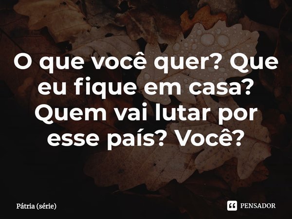 ⁠O que você quer? Que eu fique em casa? Quem vai lutar por esse país? Você?... Frase de Pátria (série).