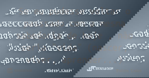 Se eu pudesse voltar o passsado com a mesma sabedoria de hoje , não seria "vida" (nascer, viver, aprender...)... Frase de Patric Luizi.