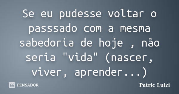 Se eu pudesse voltar o passsado com a mesma sabedoria de hoje , não seria "vida" (nascer, viver, aprender...)... Frase de Patric Luizi.