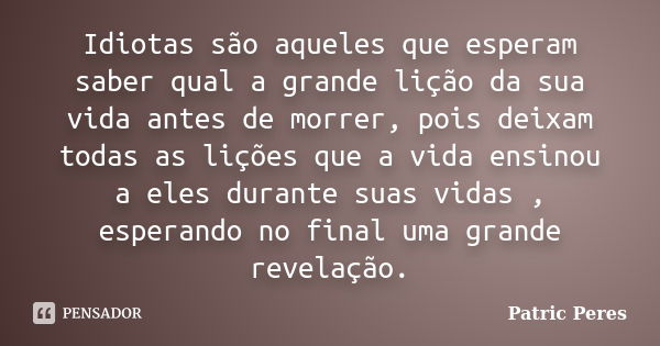 Idiotas são aqueles que esperam saber qual a grande lição da sua vida antes de morrer, pois deixam todas as lições que a vida ensinou a eles durante suas vidas ... Frase de Patric Peres.