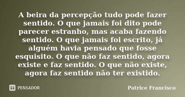 A beira da percepção tudo pode fazer sentido. O que jamais foi dito pode parecer estranho, mas acaba fazendo sentido. O que jamais foi escrito, já alguém havia ... Frase de Patrice Francisco.