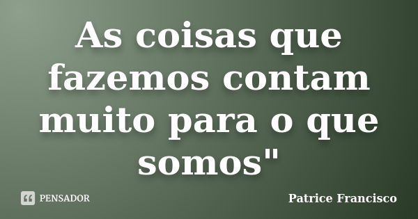 As coisas que fazemos contam muito para o que somos"... Frase de Patrice Francisco.