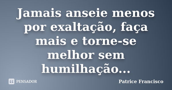 Jamais anseie menos por exaltação, faça mais e torne-se melhor sem humilhação...... Frase de Patrice Francisco.