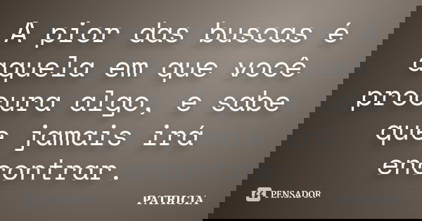 A pior das buscas é aquela em que você procura algo, e sabe que jamais irá encontrar.... Frase de Patrícia.