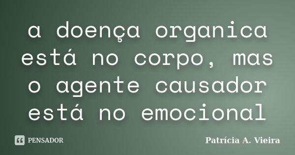 a doença organica está no corpo, mas o agente causador está no emocional... Frase de Patrícia A. Vieira.