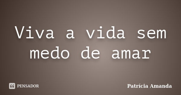 Viva a vida sem medo de amar... Frase de Patrícia Amanda.