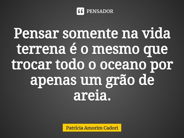 Pensar somente na vida terrena é o mesmo que trocar todo o oceano por apenas um grão de areia.⁠... Frase de Patrícia Amorim Cadori.