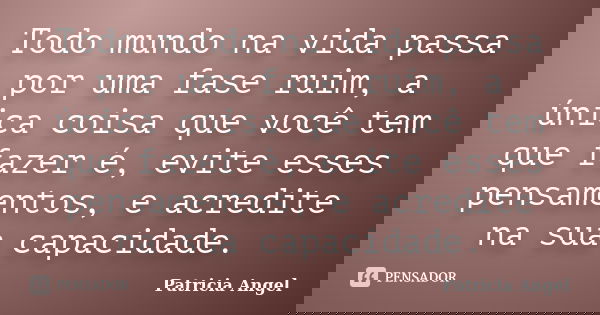 Todo mundo na vida passa por uma fase ruim, a única coisa que você tem que fazer é, evite esses pensamentos, e acredite na sua capacidade.... Frase de Patricia Angel.